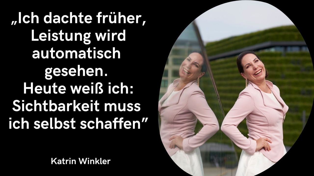 Auf der linken Seite befindet sich eine schwarze Fläche mit folgendem Zitat in großer, weißer Schrift: „Ich dachte früher, Leistung wird automatisch gesehen.Heute weiß ich: Sichtbarkeit muss ich selbst schaffen“Unten links steht in etwas kleinerer, weißer Schrift der Name Katrin Winkler. Die rechte Seite zeigt in einem großen, ovalen beziehungsweise geschwungenen Ausschnitt ein Porträtfoto: Es zeigt Katrin Winkler, wie sie fröhlich und herzhaft lachend neben einer spiegelnden Glasfläche steht. Sie trägt einen rosa- beziehungsweise altrosafarbenen Blazer über einem hellen Oberteil und hat die Hände stützend an die Hüften gelegt. Durch die Spiegelung im Glas ist sie auf der linken Seite des Ausschnitts noch einmal leicht versetzt von der Seite zu sehen. Im Hintergrund ist eine moderne Architektur mit grünen Elementen zu erkennen.